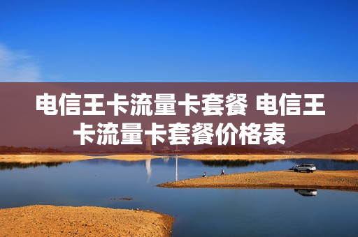 电信王卡流量卡套餐 电信王卡流量卡套餐价格表
