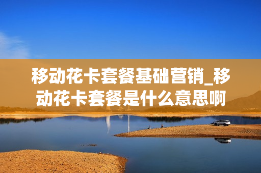 移动花卡套餐基础营销_移动花卡套餐是什么意思啊