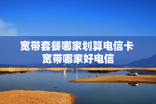 宽带套餐哪家划算电信卡 宽带哪家好电信