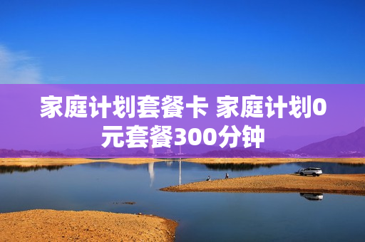 家庭计划套餐卡 家庭计划0元套餐300分钟