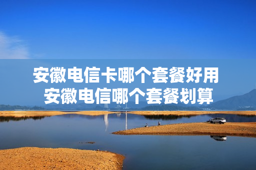安徽电信卡哪个套餐好用 安徽电信哪个套餐划算