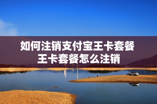 如何注销支付宝王卡套餐 王卡套餐怎么注销