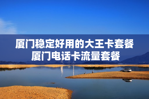 厦门稳定好用的大王卡套餐 厦门电话卡流量套餐