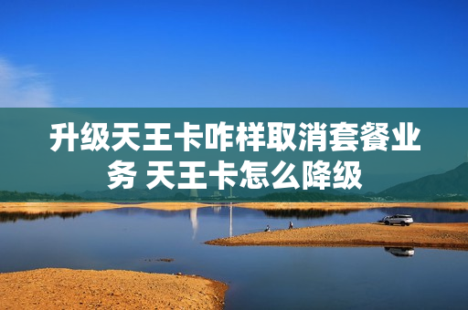 升级天王卡咋样取消套餐业务 天王卡怎么降级