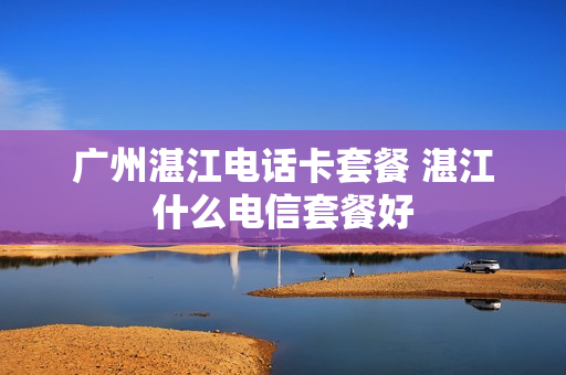 广州湛江电话卡套餐 湛江什么电信套餐好