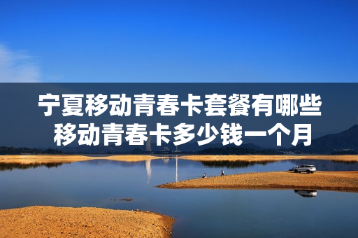 宁夏移动青春卡套餐有哪些 移动青春卡多少钱一个月