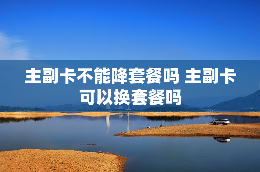 主副卡不能降套餐吗 主副卡可以换套餐吗