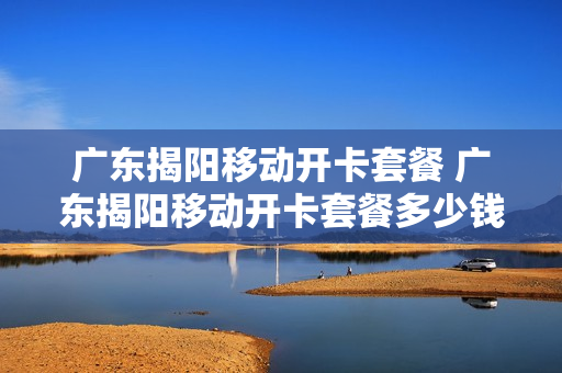 广东揭阳移动开卡套餐 广东揭阳移动开卡套餐多少钱