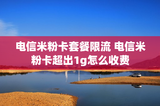 电信米粉卡套餐限流 电信米粉卡超出1g怎么收费