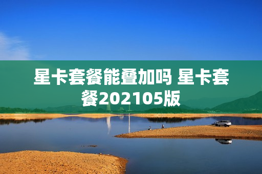 星卡套餐能叠加吗 星卡套餐202105版