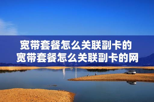 宽带套餐怎么关联副卡的 宽带套餐怎么关联副卡的网络
