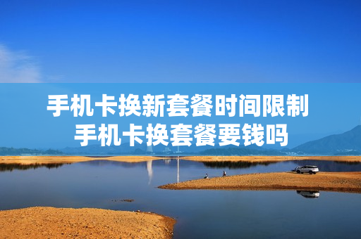 手机卡换新套餐时间限制 手机卡换套餐要钱吗