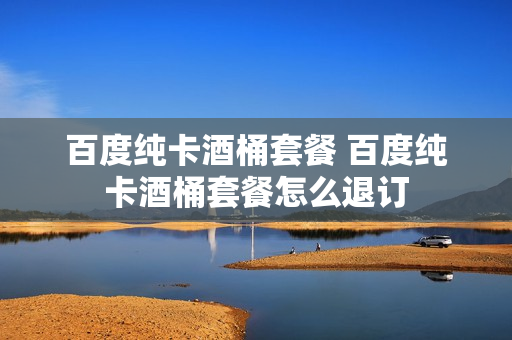百度纯卡酒桶套餐 百度纯卡酒桶套餐怎么退订