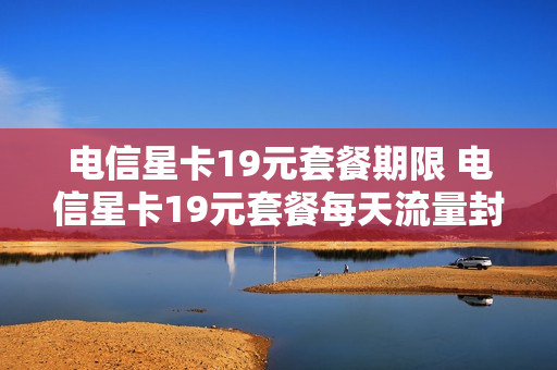 电信星卡19元套餐期限 电信星卡19元套餐每天流量封顶吗