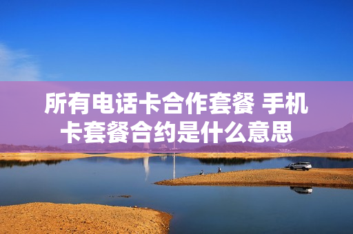 所有电话卡合作套餐 手机卡套餐合约是什么意思