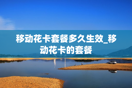 移动花卡套餐多久生效_移动花卡的套餐