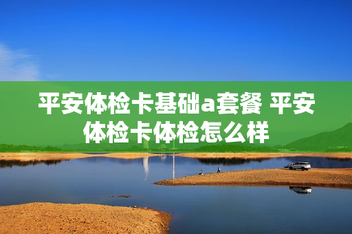 平安体检卡基础a套餐 平安体检卡体检怎么样