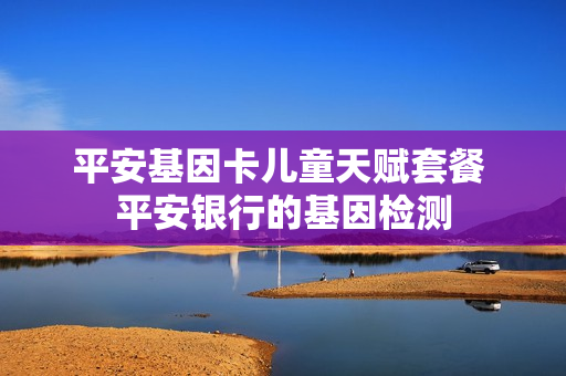 平安基因卡儿童天赋套餐 平安银行的基因检测