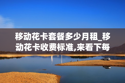 移动花卡套餐多少月租_移动花卡收费标准,来看下每月套餐资费情况介绍