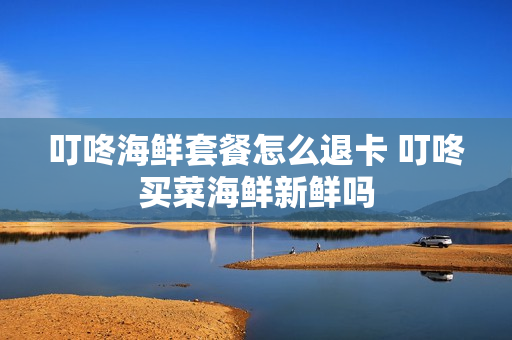 叮咚海鲜套餐怎么退卡 叮咚买菜海鲜新鲜吗