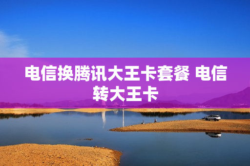 电信换腾讯大王卡套餐 电信转大王卡
