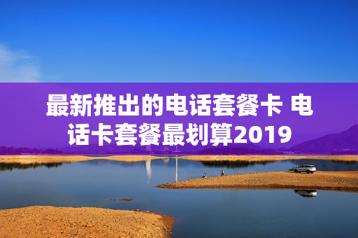 最新推出的电话套餐卡 电话卡套餐最划算2019