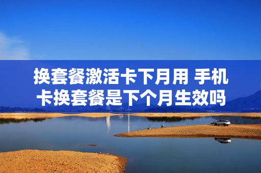 换套餐激活卡下月用 手机卡换套餐是下个月生效吗