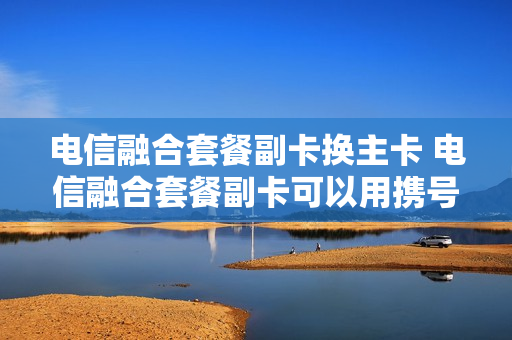 电信融合套餐副卡换主卡 电信融合套餐副卡可以用携号转网的号码吗
