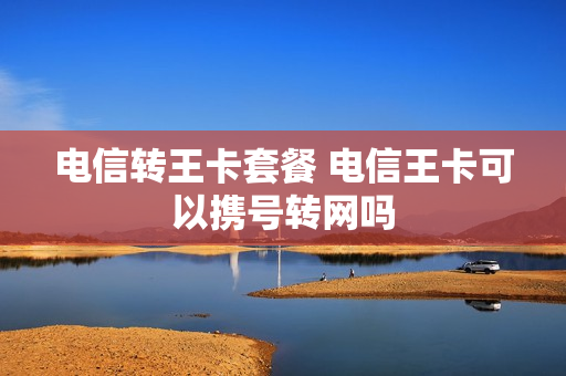 电信转王卡套餐 电信王卡可以携号转网吗