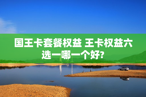 国王卡套餐权益 王卡权益六选一哪一个好?