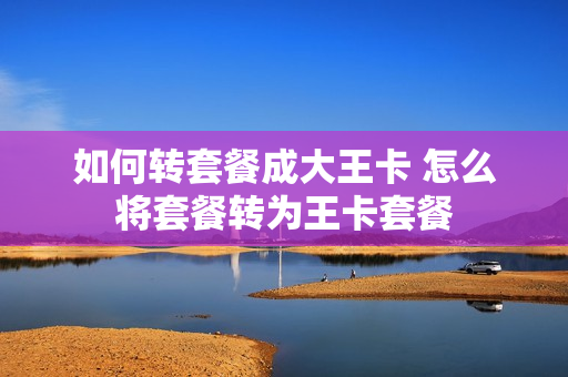 如何转套餐成大王卡 怎么将套餐转为王卡套餐