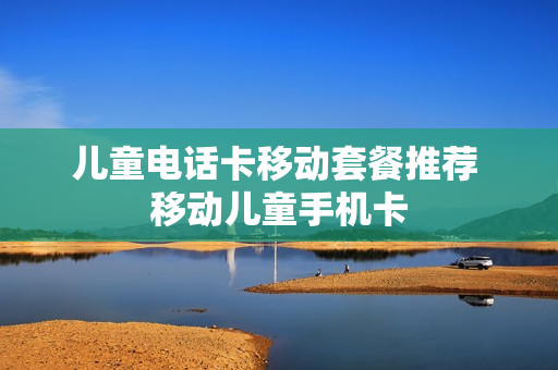 儿童电话卡移动套餐推荐 移动儿童手机卡