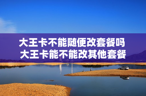 大王卡不能随便改套餐吗 大王卡能不能改其他套餐