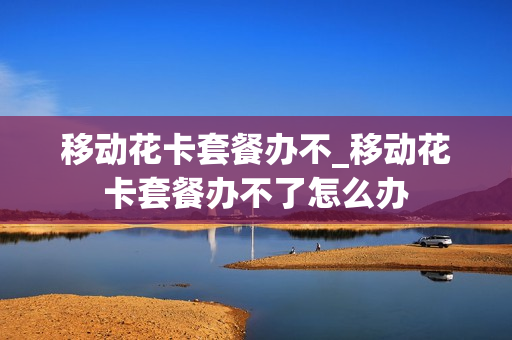移动花卡套餐办不_移动花卡套餐办不了怎么办