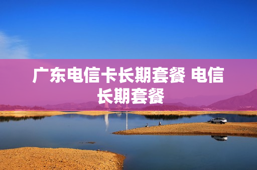 广东电信卡长期套餐 电信 长期套餐