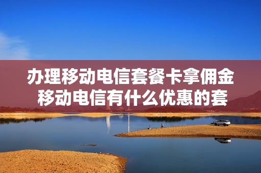 办理移动电信套餐卡拿佣金 移动电信有什么优惠的套餐卡?