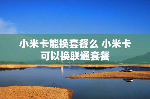 小米卡能换套餐么 小米卡可以换联通套餐