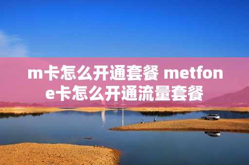 m卡怎么开通套餐 metfone卡怎么开通流量套餐