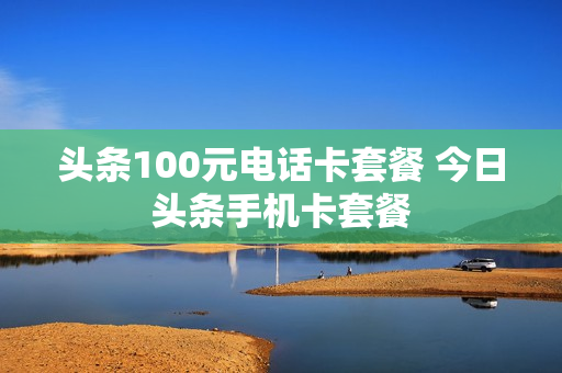头条100元电话卡套餐 今日头条手机卡套餐