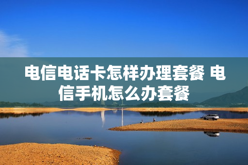 电信电话卡怎样办理套餐 电信手机怎么办套餐
