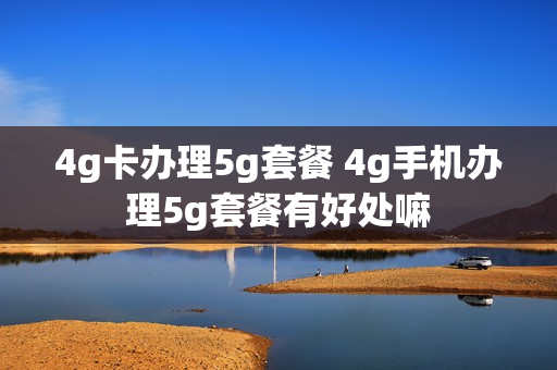 4g卡办理5g套餐 4g手机办理5g套餐有好处嘛
