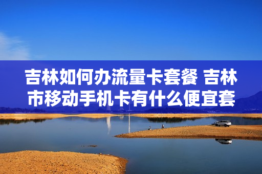 吉林如何办流量卡套餐 吉林市移动手机卡有什么便宜套餐流量多的