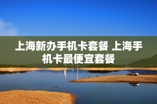上海新办手机卡套餐 上海手机卡最便宜套餐