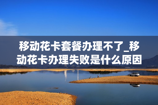 移动花卡套餐办理不了_移动花卡办理失败是什么原因