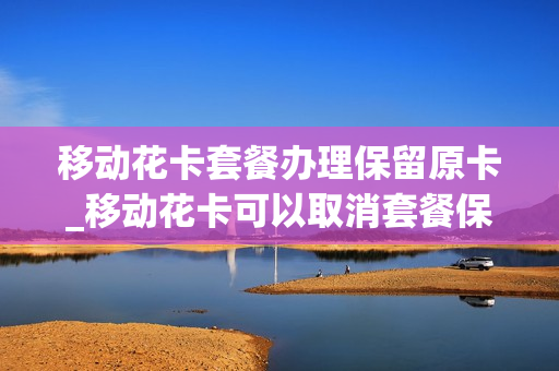 移动花卡套餐办理保留原卡_移动花卡可以取消套餐保留手机卡吗