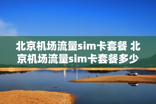 北京机场流量sim卡套餐 北京机场流量sim卡套餐多少钱