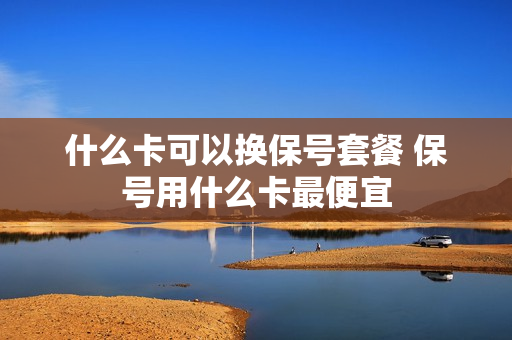 什么卡可以换保号套餐 保号用什么卡最便宜