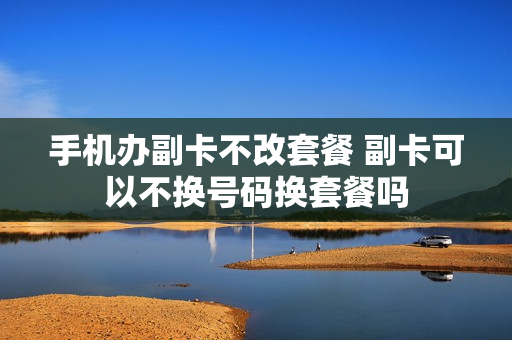 手机办副卡不改套餐 副卡可以不换号码换套餐吗