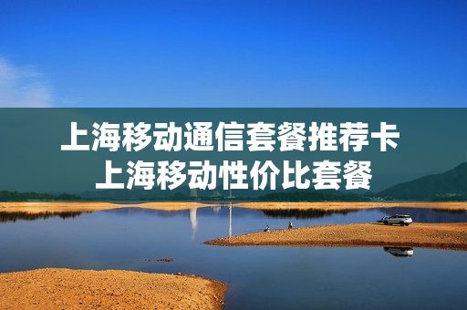 上海移动通信套餐推荐卡 上海移动性价比套餐