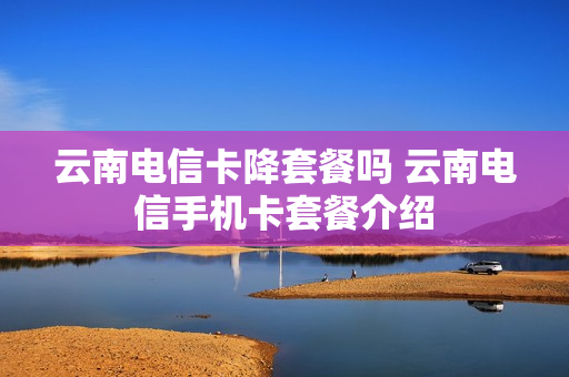 云南电信卡降套餐吗 云南电信手机卡套餐介绍